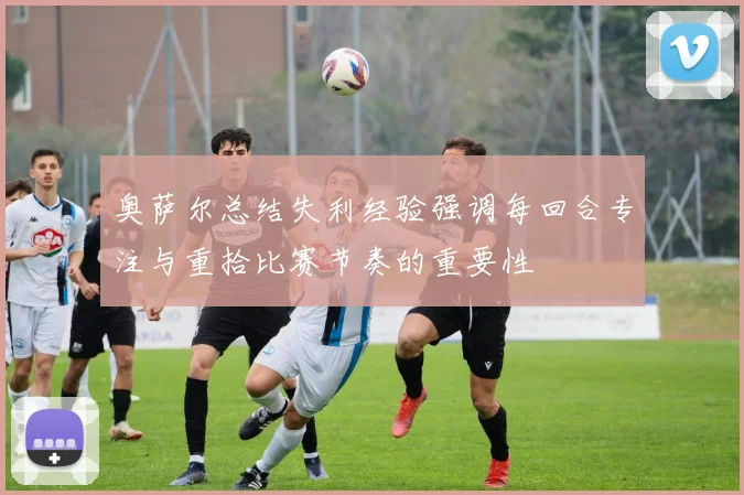 奥萨尔总结失利经验强调每回合专注与重拾比赛节奏的重要性