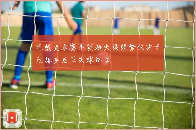 范戴克本赛季英超失误频繁仅次于范赫克后卫失球纪录