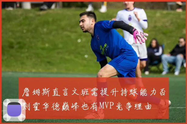 詹姆斯直言文班需提升持球能力否则霍华德巅峰也有MVP竞争理由