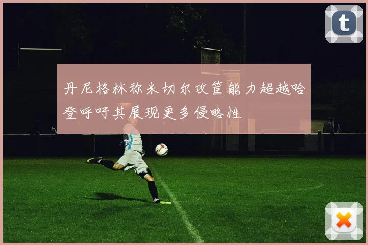 丹尼格林称米切尔攻筐能力超越哈登呼吁其展现更多侵略性
