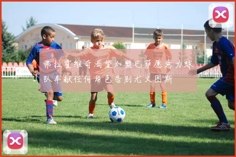 弗拉霍维奇渴望加盟巴萨愿意为球队奉献任何角色告别尤文图斯