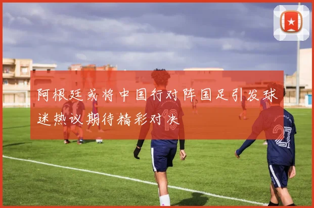 阿根廷或将中国行对阵国足引发球迷热议期待精彩对决