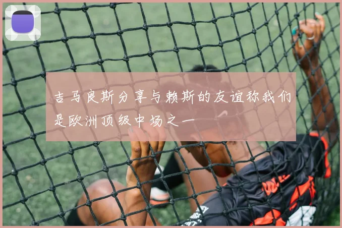 吉马良斯分享与赖斯的友谊称我们是欧洲顶级中场之一