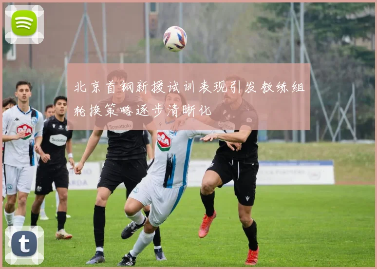 北京首钢新援试训表现引发教练组轮换策略逐步清晰化