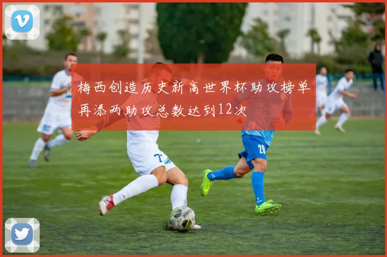 梅西创造历史新高世界杯助攻榜单再添两助攻总数达到12次