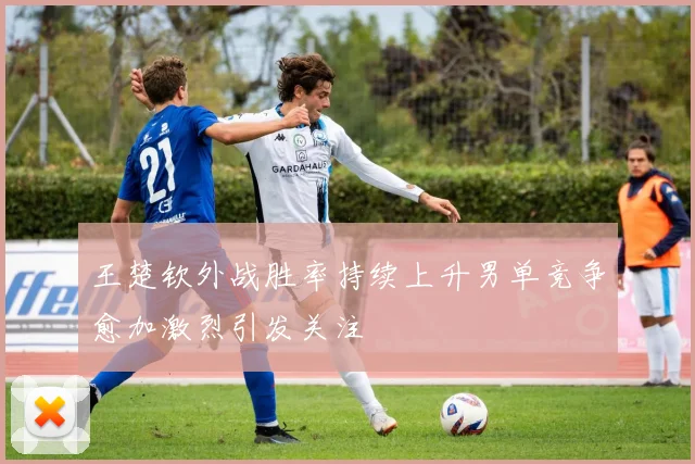 王楚钦外战胜率持续上升男单竞争愈加激烈引发关注