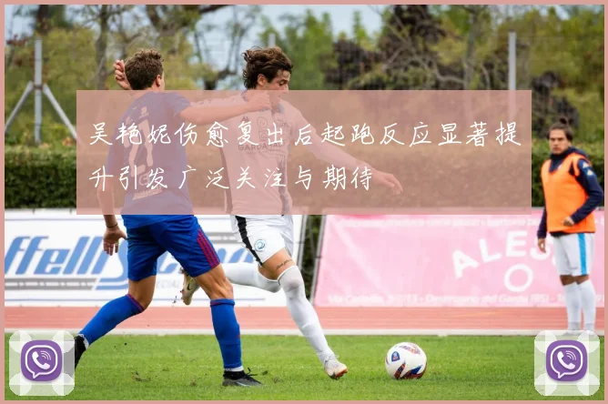 吴艳妮伤愈复出后起跑反应显著提升引发广泛关注与期待