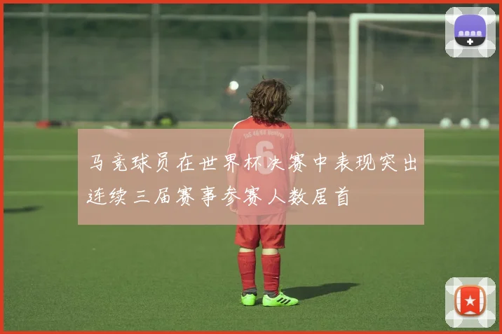 马竞球员在世界杯决赛中表现突出连续三届赛事参赛人数居首