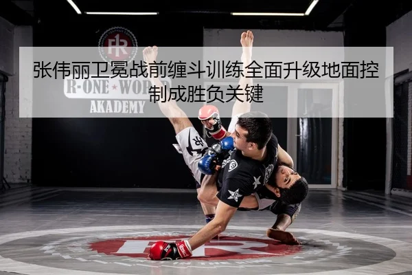 张伟丽卫冕战前缠斗训练全面升级地面控制成胜负关键